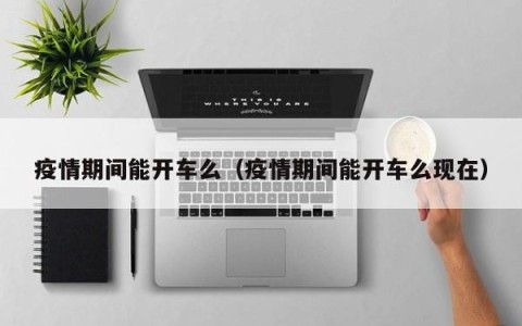 疫情期间能开车么（疫情期间能开车么现在）